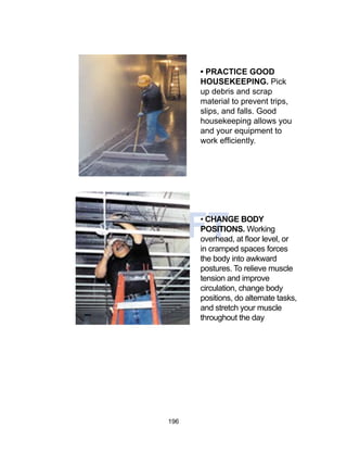 196
DRAFT
• PRACTICE GOOD
HOUSEKEEPING. Pick
up debris and scrap
material to prevent trips,
slips, and falls. Good
housekeeping allows you
and your equipment to
work efficiently.
• CHANGE BODY
POSITIONS. Working
overhead, at floor level, or
in cramped spaces forces
the body into awkward
postures. To relieve muscle
tension and improve
circulation, change body
positions, do alternate tasks,
and stretch your muscle
throughout the day
 