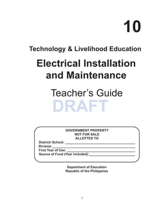 1
DRAFT
	
Department of Education
Republic of the Philippines
Electrical Installation
and Maintenance
Teacher’s Guide
10
Technology & Livelihood Education
GOVERNMENT PROPERTY
NOT FOR SALE
ALLOTTED TO
District/ School: ______________________________________
Division _____________________________________________
First Year of Use: _____________________________________
Source of Fund (Year included):_________________________
 