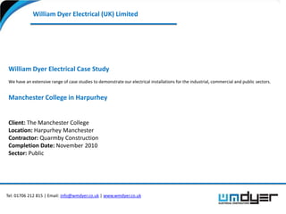 William Dyer Electrical (UK) Limited




 William Dyer Electrical Case Study
 We have an extensive range of case studies to demonstrate our electrical installations for the industrial, commercial and public sectors.


 Manchester College in Harpurhey


 Client: The Manchester College
 Location: Harpurhey Manchester
 Contractor: Quarmby Construction
 Completion Date: November 2010
 Sector: Public




Tel: 01706 212 815 | Email: info@wmdyer.co.uk | www.wmdyer.co.uk
 