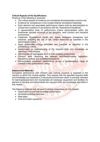 Critical Aspects of the Qualification:
Evidence of the following is essential:
• The critical aspects of evidence are considered all prerequisites must be met.
• Evidence for competence in this module shall be considered holistically.
• Each element and associated performance criteria shall be demonstrated on
at least two occasions in accordance with the “Assessment Guidelines”.
• A representative body of performance criteria demonstrated within the
timeframes typically expected of the discipline, work function and industrial
environment.
• Implement Occupational Health and Safety workplace procedures and
practices, including the use of risk control measures as specified in the
performance criteria.
• Apply sustainable energy principles and practices as specified in the
performance criteria.
• Demonstrate an understanding of the required skills and knowledge as
described in this module.
• Demonstrate an appropriate level of skills enabling employment.
• Conduct work observing the relevant Anti-Discrimination legislation,
regulations, polices and workplace procedures.
• Demonstrated consistent performance across a representative range of
contexts in the performance criteria.
Assessment Methods:
Competent performance with inherent safe working practices is expected in the
Industry to which this module applies. This requires that the specified required skills
and knowledge are assessed in a structured environment which is primarily intended
for learning/assessment and incorporates all necessary equipment and facilities for
learners to develop and demonstrate the required skills and knowledge described in
this module.
The following methods may be used to assess competency for this module:
• Observation of practical candidate performance.
• Simulated practical exercises.
• Role plays.
• Oral and written questions.
 