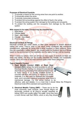 Purposes of Electrical Conduits:
1. To provide a means for the running wires from one point to another.
2. To physically protect the wires.
3. To provide a grounded enclosure.
4. To protect the surroundings against the effect of fault in the wiring.
5. To protect the wiring system from damage by the building and occupants.
6. To protect the building and the occupants from damage by the electric
system.
With respect to its make, Conduit may be classified as:
1. Rigid Metal.
2. Flexible Metal.
3. Rigid – Non-Metal.
4. Flexible – Non-Metal.
5. PVC Conduit.
Electrical Conduits & Fittings
Electrical conduits are metal, plastic or fiber pipes designed to protect electrical
cables and wires. They’re used in just about every residential and commercial
establishment, especially for wiring that is either exposed, or fitted outdoors. Since
they are essentially a safety feature, you should select the material, size and fittings
based on the environment of the installation and the type of wiring it will be housing.
When it comes to options, there are almost as many types of conduits as there are
wires and cables, and they can be broadly classified into metallic and nonmetallic
variants. Here are some of the most common types under these categories:
Type of Metallic Conduit
1. Rigid Metallic Conduit (RMC) or Rigid Steel
Conduit (RSC) serves the same purpose as with the
Electrical Metallic Tubing. It is designed to protect the
electrical wiring of building from electrical hazard due
to faulty wiring. It is usually installed buried in
concrete wall floor and ceiling, in masonry or similar
materials. It is also used for exposed and concealed
work, and it provides maximum protection when there is
mechanical damage. For this wiring method to be
effective, safe and reliable, it is a must that it should follow the Philippine
Electrical Code (PEC) standard and specifications.
2. Electrical Metallic Tubing (EMT) – These are by far the
most commonly used conduits, even though they’re not
technically conduits at all (they’re actually classified as
tubing). EMTs are usually called “thin-walls”, since they have
a much thinner wall than RMCs, which is why they should
 