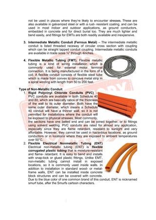 not be used in places where they’re likely to encounter stresses. These are
also available in galvanized steel or with a rust- resistant coating, and can be
used in most indoor and outdoor applications, as ground conductors,
embedded in concrete and for direct burial too. They are much lighter and
bend easily, and fittings for EMTs are both readily available and inexpensive.
3. Intermediate Metallic Conduit (Ferrous Metal) – The intermediate metallic
conduit is listed threaded raceway of circular cross section with coupling
which can be straight tapped conduit coupling. Intermediate metallic conduits
are available in trade sizes ½” through 4inches.
4. Flexible Metallic Tubing (FMT). Flexible metallic
tubing is a kind of wiring installation which is
commonly used for external motor terminal
connection. It is being manufactured in the form of a
coil. A flexible conduit consists of flexible steel tube
which is made from convex to concave metal strip in
a spiral winding with length from 50 to 200 feet.
Type of Non-Metallic Conduit
1. Rigid Polyvinyl Chloride Conduits (PVC) –
PVC conduits are available in both Schedule 40
and 80, which are basically ratios of the thickness
of the wall to its outer diameter. Both have the
same outer diameter, which means a Schedule
40 conduit will have a thinner wall, so it is not
permitted for installations where the conduit will
be exposed to physical stresses. Most commonly,
the sections have one belled end and can be joined together, or to fittings
using solvent welding. PVC conduits are rated for almost any application,
especially since they are flame retardant, resistant to sunlight and very
affordable. However, they cannot be used in hazardous locations, as ground
conductors or in locations where they are exposed to ambient temperatures
over 50°C.
2. Flexible Electrical Nonmetallic Tubing (ENT)
Electrical non-metallic tubing (ENT) is flexible
corrugated plastic tubing that is moisture-resistant
and flame- retardant. It is easy to bend and installs
with snap-lock or glued plastic fittings. Unlike EMT,
non-metallic tubing cannot install in exposed
locations, so it is commonly used inside walls. In
addition to installation in standard wood- or metal-
frame walls, ENT can be installed inside concrete
block structures and can be covered with concrete.
Due to the blue color of one common brand of this conduit, ENT is nicknamed
smurf tube, after the Smurfs cartoon characters.
 