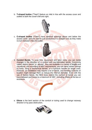 b. T-shaped bodies ("Tees") feature an inlet in line with the access cover and
outlets to both the cover's left and right.
c. C-shaped bodies ("Cees") have identical openings above and below the
access cover, and are used to pull conductors in a straight runs as they make
no turn between inlet and outlet.
d. Conduit Bends. To save time, equipment and labor costs, you can tackle
changes in the direction of a conduit with pre-fabricated bends. Commonly
called „factory bends‟ or „elbows‟, they are available in a variety of lengths and
curvatures, and according to NEC requirements, you can bend certain tubings
by hand, using a mechanical bender, or a hydraulic bender for larger ones.
However, an installation may require a lot of bends, and bending conduits on
location might damage them or reduce the internal diameter. Even with the
use of factory bends, the NEC does restrict the number of bends you can
have between pull boxes to a maximum of 360°, including offsets at the box or
enclosure.
e. Elbow is the bent section of the conduit or tubing used to change raceway
direction or by pass obstruction.
 