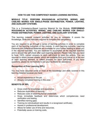 HOW TO USE THIS COMPETENCY-BASED LEARNING MATERIAL
MODULE TITLE: PERFORM ROUGHING-IN ACTIVITIES, WIRING, AND
CABLING WORKS FOR SINGLE-PHASE DISTRIBUTION, POWER, LIGHTING,
AND AUXILIARY SYSTEMS.
This is a Competency-Based Learning Material for the Module: PERFORMING
ROUGHING-IN ACTIVITIES, WIRING, AND CABLING WORKS FOR SINGLE-
PHASE DISTRIBUTION, POWER, LIGHTING, AND AUXILIARY SYSTEMS.
This learning material contains activities for you to complete. It covers the
Knowledge, Skills and Attitudes required to complete the competency.
You are required to go through a series of learning activities in order to complete
each of the learning outcomes of this module. In each learning outcome, Learning
Elements and Reference Materials are available for your further reading to assist you
in the required activities. You are expected to accomplish all the required activities
and to answer the self-check after each learning element. Please note that you need
to have 100% correct answers to each self-check to pass the activity. You are
required to obtain answer sheets, which are available from your trainer or at the end
of each learning element, to reflect answers for each self-check. If you have
questions, please do not hesitate to ask your facilitator for assistance.
Recognition of Prior Learning (RPL)
You may have acquired some or most of the knowledge and skills covered in this
learning material because you have:
• Actual experience on the job.
• Already completed training in this area.
BENEFITS OF RPL
• Gives credit for knowledge and experience.
• Reduces duplication of learning.
• Reduces costs of obtaining formal credentials.
• Gives immediate feedback and determines which competencies need
verification and testing.
• Identifies training gaps.
• Training (is individualized and results in a recognized certificate).
• Assists in professional development.
• Allows for better use of time and resources.
• Potentially saves on training costs.
 