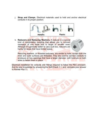 j. Strap and Clamps. Electrical materials used to hold and anchor electrical
conduits in its proper position.
k. Reducers and Reducing Washers. A reducer is a special
kind of combination coupling that allows you to connect
raceways of one trade size to larger or smaller ones.
Although it’s generally better to use a pull box, reducers are
handy for areas that have limited space.
Reducing washers, or threaded reducers, are similar to hubs, except both the
inner and outer surfaces are threaded. They are used to connect conduits to
enclosure or box openings that have a larger diameter, with locknuts on both
sides to fasten them in place.
Electrical installation for conduits and fittings required to follow the PEC provision.
And try your knowledge by answering the Self-Check 1.1. and compare your answer
to Answer Key1.1.
 