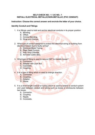 SELF-CHECK NO.: 1 / UC NO.: 1
INSTALL ELECTRICAL METALLIC/NON-METALLIC (PVC CONDUIT)
Instruction: Choose the correct answer and encircle the letter of your choice.
Identify Conduit and Fittings
1. It is fittings used to hold and anchor electrical conduits in its proper position.
A. Bending.
B. Offset.
C. Conduit Bending.
D. Strap and Clamps.
2. What type of conduit designed to protect the electrical wiring of building from
electrical hazard due to faulty wiring?
A. Electrical Metal Tubing.
B. Rigid Steel Conduit.
C. Poly Vinyl Chloride.
D. Armored Cable (BX).
3. What type of fitting is used to secure EMT to metallic boxes?
A. Connector.
B. Adapter with Lock Nut.
C. Condulets.
D. Coupling.
4. It is a type of fitting which is used to change direction.
A. Connector.
B. Coupling.
C. Adaptor.
D. Elbow.
5. It is a short length conduit or tubing which is used to extend a conduit system
and used between conduit and tubing such as boxes or enclosures between
two boxes.
A. Connector.
B. Coupling.
C. Nipple.
D. Condulets.
 