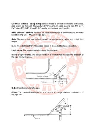 Electrical Metallic Tubing (EMT): conduit made to protect conductors and cables,
also known as thin-wall. Manufacturedin10‟lengths, in sizes ranging from 1/2” to 4”.
EMT sizes 1/2”, 3/4”, 1”, and 1 1/4” can be bent using a hand bender.
Hand Benders: Benders having a full shoe that the pipe is formed around. Used for
hand bending EMT, IMC, and Rigid pipe.
Gain: The amount of pipe gained (saved) by bending on a radius and not at right
angles.
Kick: A bend of less than 90 degrees placed in a conduit to change direction.
Leg Length: The longest part of a ninety degree bend.
Ninety Degree Bend: Any radius bends in a conduit that changes the direction of
the pipe ninety degrees.
O. D.: Outside diameter of a pipe.
Offset: Two identical bends placed in a conduit to change direction or elevation of
the pipe run.
 