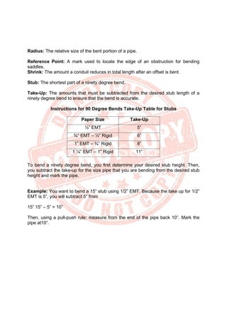 Radius: The relative size of the bent portion of a pipe.
Reference Point: A mark used to locate the edge of an obstruction for bending
saddles.
Shrink: The amount a conduit reduces in total length after an offset is bent.
Stub: The shortest part of a ninety degree bend.
Take-Up: The amounts that must be subtracted from the desired stub length of a
ninety degree bend to ensure that the bend is accurate.
Instructions for 90 Degree Bends Take-Up Table for Stubs
Paper Size Take-Up
½” EMT 5”
¾” EMT – ½” Rigid 6”
1” EMT – ¾” Rigid 8”
1 ¼” EMT – 1” Rigid 11”
To bend a ninety degree bend, you first determine your desired stub height. Then,
you subtract the take-up for the size pipe that you are bending from the desired stub
height and mark the pipe.
Example: You want to bend a 15” stub using 1/2” EMT. Because the take up for 1/2”
EMT is 5”, you will subtract 5” from
15” 15” – 5” = 10”
Then, using a pull-push rule: measure from the end of the pipe back 10”. Mark the
pipe at10”.
 
