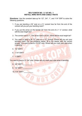 SELF-CHECK NO.: 2 / UC NO.: 1
INSTALL WIRE WAYS AND CABLE TRAYS
Directions: Use the constant take-up for 1/2”, 3/4”, 1”, and 11/4” EMT to solve the
following questions.
1. If you are bending a 54” stub on a ¾” conduit how far from the end of the
conduit will you put your bending mark?
2. If you put the arrow on the bender 22” from the end of a 1 ¼” conduit, what
will the stub height be?
3. The conduit size is 1”. The arrow mark is at 52”. What will the stub height be?
4. You want to bend a 26 1/2” stub on a 1/2” conduit. Where will you put your
bending mark? For the problems below, fill in the blanks with the correct
answer. You want to bend a 19 5/8” stub. Where will you mark your pipe when
it bending:
5. 1/2” EMT?
6. 1 1/4” EMT?
7. 1” EMT?
You want to bend a 31 3/4” stub. Where will you mark your pipe when it bending:
8. 3/4” EMT? __________
9. 1/2” EMT? __________
10.11/4” EMT? __________
 
