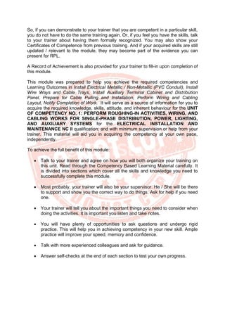 So, if you can demonstrate to your trainer that you are competent in a particular skill,
you do not have to do the same training again. Or, if you feel you have the skills, talk
to your trainer about having them formally recognized. You may also show your
Certificates of Competence from previous training. And if your acquired skills are still
updated / relevant to the module, they may become part of the evidence you can
present for RPL.
A Record of Achievement is also provided for your trainer to fill-in upon completion of
this module.
This module was prepared to help you achieve the required competencies and
Learning Outcomes in Install Electrical Metallic / Non-Metallic (PVC Conduit), Install
Wire Ways and Cable Trays, Install Auxiliary Terminal Cabinet and Distribution
Panel, Prepare for Cable Pulling and Installation, Perform Wiring and Cabling
Layout, Notify Completion of Work. It will serve as a source of information for you to
acquire the required knowledge, skills, attitude, and inherent behaviour for the UNIT
OF COMPETENCY NO. 1: PERFORM ROUGHING-IN ACTIVITIES, WIRING, AND
CABLING WORKS FOR SINGLE-PHASE DISTRIBUTION, POWER, LIGHTING,
AND AUXILIARY SYSTEMS for the ELECTRICAL INSTALLATION AND
MAINTENANCE NC II qualification; and with minimum supervision or help from your
trainer. This material will aid you in acquiring the competency at your own pace,
independently.
To achieve the full benefit of this module:
• Talk to your trainer and agree on how you will both organize your training on
this unit. Read through the Competency Based Learning Material carefully. It
is divided into sections which cover all the skills and knowledge you need to
successfully complete this module.
• Most probably, your trainer will also be your supervisor. He / She will be there
to support and show you the correct way to do things. Ask for help if you need
one.
• Your trainer will tell you about the important things you need to consider when
doing the activities. It is important you listen and take notes.
• You will have plenty of opportunities to ask questions and undergo rigid
practice. This will help you in achieving competency in your new skill. Ample
practice will improve your speed, memory and confidence.
• Talk with more experienced colleagues and ask for guidance.
• Answer self-checks at the end of each section to test your own progress.
 