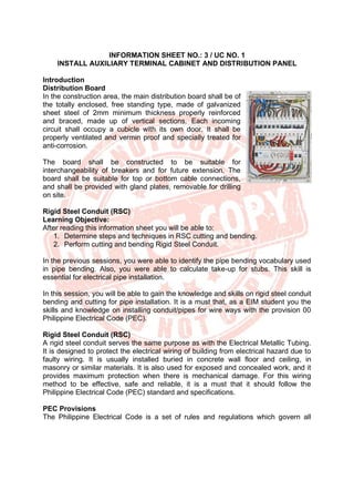 INFORMATION SHEET NO.: 3 / UC NO. 1
INSTALL AUXILIARY TERMINAL CABINET AND DISTRIBUTION PANEL
Introduction
Distribution Board
In the construction area, the main distribution board shall be of
the totally enclosed, free standing type, made of galvanized
sheet steel of 2mm minimum thickness properly reinforced
and braced, made up of vertical sections. Each incoming
circuit shall occupy a cubicle with its own door. It shall be
properly ventilated and vermin proof and specially treated for
anti-corrosion.
The board shall be constructed to be suitable for
interchangeability of breakers and for future extension. The
board shall be suitable for top or bottom cable connections,
and shall be provided with gland plates, removable for drilling
on site.
Rigid Steel Conduit (RSC)
Learning Objective:
After reading this information sheet you will be able to:
1. Determine steps and techniques in RSC cutting and bending.
2. Perform cutting and bending Rigid Steel Conduit.
In the previous sessions, you were able to identify the pipe bending vocabulary used
in pipe bending. Also, you were able to calculate take-up for stubs. This skill is
essential for electrical pipe installation.
In this session, you will be able to gain the knowledge and skills on rigid steel conduit
bending and cutting for pipe installation. It is a must that, as a EIM student you the
skills and knowledge on installing conduit/pipes for wire ways with the provision 00
Philippine Electrical Code (PEC).
Rigid Steel Conduit (RSC)
A rigid steel conduit serves the same purpose as with the Electrical Metallic Tubing.
It is designed to protect the electrical wiring of building from electrical hazard due to
faulty wiring. It is usually installed buried in concrete wall floor and ceiling, in
masonry or similar materials. It is also used for exposed and concealed work, and it
provides maximum protection when there is mechanical damage. For this wiring
method to be effective, safe and reliable, it is a must that it should follow the
Philippine Electrical Code (PEC) standard and specifications.
PEC Provisions
The Philippine Electrical Code is a set of rules and regulations which govern all
 