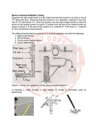 Bend on Electrical Metallic Tubing
Suppose the right angle bend is to be made and that the conduit is to have a rise of
18” above the floor. Assuming that the conduit is ½ in diameter, subtract 5” from the
rise of 18” that leaves 13”. Hook the bender over the rigid metal conduit so that the
arrow on the bender points to a point 13 inches from the end of the metal conduit as
shown in figure 2. If the size of the conduit is ¾, subtract 6”. If the size is 1”, subtract
8” from the desired measurements.
The different bends that are common in a conduit installation are that the following:
1. Right-angle bends.
2. Off-set bends.
3. Cross-over or saddle bends.
4. Goose neck bends.
Figure 1: Shown the application on the above-mentioned bend
In bending a metal conduit, a pipe bender or hickey is commonly used by
electricians.
 