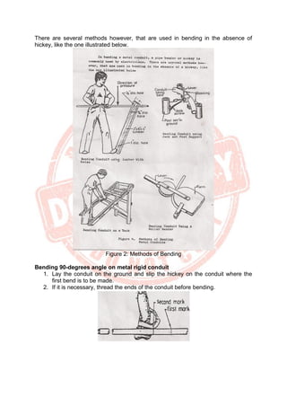 There are several methods however, that are used in bending in the absence of
hickey, like the one illustrated below.
Figure 2: Methods of Bending
Bending 90-degrees angle on metal rigid conduit
1. Lay the conduit on the ground and slip the hickey on the conduit where the
first bend is to be made.
2. If it is necessary, thread the ends of the conduit before bending.
 