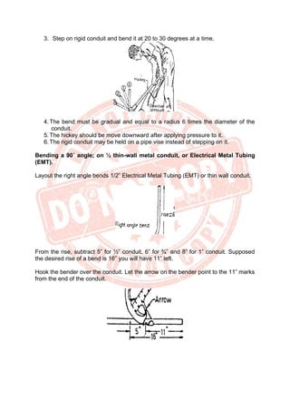 3. Step on rigid conduit and bend it at 20 to 30 degrees at a time.
4. The bend must be gradual and equal to a radius 6 times the diameter of the
conduit.
5. The hickey should be move downward after applying pressure to it.
6. The rigid conduit may be held on a pipe vise instead of stepping on it.
Bending a 90˚ angle; on ½ thin-wall metal conduit, or Electrical Metal Tubing
(EMT).
Layout the right angle bends 1/2” Electrical Metal Tubing (EMT) or thin wall conduit.
From the rise, subtract 5” for ½” conduit, 6” for ¾” and 8” for 1” conduit. Supposed
the desired rise of a bend is 16” you will have 11” left.
Hook the bender over the conduit. Let the arrow on the bender point to the 11” marks
from the end of the conduit.
 