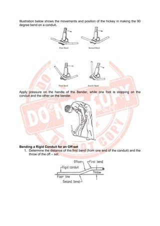 Illustration below shows the movements and position of the hickey in making the 90
degree bend on a conduit.
Apply pressure on the handle of the Bender, while one foot is stopping on the
conduit and the other on the bender.
Bending a Rigid Conduit for an Off-set
1. Determine the distance of the first bend (from one end of the conduit) and the
throw of the off – set.
 