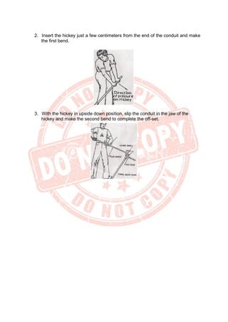 2. Insert the hickey just a few centimeters from the end of the conduit and make
the first bend.
3. With the hickey in upside down position, slip the conduit in the jaw of the
hickey and make the second bend to complete the off-set.
 