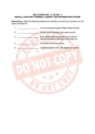 SELF-CHECK NO.: 3 / UC NO.: 1
INSTALL AUXILIARY TERMINAL CABINET AND DISTRIBUTION SYSTEM
Instructions: Read the following statements carefully and write your answers on the
space provided for.
1. ____________________ It is the standard length of Rigid Steel Conduit.
2. ____________________ A tools use for bending rigid steel conduit.
3. ____________________ A two identical bends placed in a conduit to
change direction or elevation of the pipe run.
4. ____________________ A simplest bend in a conduit.
5. ____________________ A U-shaped bend with a 90 degree on it send.
 