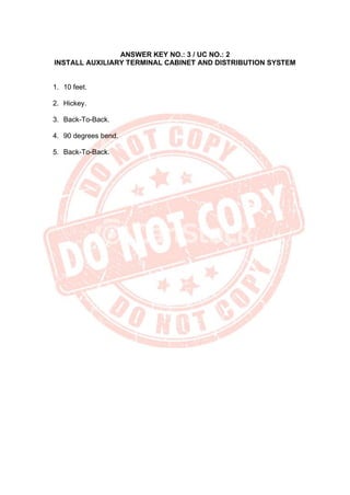 ANSWER KEY NO.: 3 / UC NO.: 2
INSTALL AUXILIARY TERMINAL CABINET AND DISTRIBUTION SYSTEM
1. 10 feet.
2. Hickey.
3. Back-To-Back.
4. 90 degrees bend.
5. Back-To-Back.
 