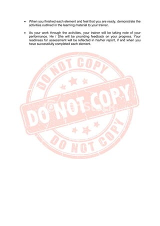 • When you finished each element and feel that you are ready, demonstrate the
activities outlined in the learning material to your trainer.
• As your work through the activities, your trainer will be taking note of your
performance. He / She will be providing feedback on your progress. Your
readiness for assessment will be reflected in his/her report, if and when you
have successfully completed each element.
 