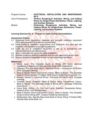 Program/ Course : ELECTRICAL INSTALLATION AND MAINTENANCE
NC II
Unit of Competency : Perform Roughing-In Activities, Wiring, and Cabling
Works for Single-Phase Distribution, Power, Lighting,
and Auxiliary Systems
Module : Performing Roughing-In Activities, Wiring, and
Cabling Works for Single-Phase Distribution, Power,
Lighting, and Auxiliary Systems
Learning Outcome No. 4: Prepare for Cable Pulling and Installation.
Assessment Criteria:
4.1 Necessary tools, equipment, materials and personal protective equipment
(PPE) are prepared in line with job requirements.
4.2 Cable pulling & installation requirements and constraints from plan and site
inspection are identified as per job requirements.
4.3 Cable lay out & installation equipment is set up in accordance with
manufacturer's and job requirements.
4.4 Site is made safe and secure for cable installation.
4.5 Suitable protective clothing is selected and required safety devices are used.
4.6 Support structure is assessed as safe for normal working conditions.
References:
• Martin, Isaac. The Complete Guide to Wiring: DIY Home electrical
Installations & Repairs with Step-By-Step Guide 2020. Isaac Martin.
• Simmons, Phil, and Mullin Ray C. Electrical Wiring – Commercial 16th
Edition
2018. Cengage Learning.
• Black & Decker Home Improvement Library. Black & Decker: The Complete
Guide to Wiring Updated 7th
Edition 2018. Quanto Publishing Group USA, Inc.
• Herman, Stephen L. Electrical Wiring – Industrial 15th
Edition 2015. Cengage
Learning.
• Trandem, Bryan, Publisher. Black & Decker Home Improvement Library.
Black & Decker: The Complete Guide to Wiring 2011. Cengage Publishing
International.
• Home Skills. Wiring – Fix Your Own Lights, Switches, Receptacles Boxes,
Cables & More. Cool Springs Press.
• Black & Decker Home Improvement Library. Black & Decker: The Complete
Guide to Home Wiring 2001. Creative Publishing International.
• McReynolds, Ray. Step-By-Step Guide Book to Home Wiring 1st
Edition1982.
Step-By-Step Guide Book, Co.
 