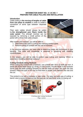 INFORMATION SHEET NO.: 4 / UC NO. 1
PREPARE FOR CABLE PULLING AND INSTALLATION
Introduction
Cable pulling is the moving of lengths of cable
from one place to another in order to install a
connection of some type between disparate
areas.
Fiber optic cables should always be pulled
by the strengthened yarn fibers inside the
outer jacket. This strength member can be
exposed by removing a small portion of the
jacket with a three-hole cable stripper.
After reading this session, you will be able to:
1. Determine tools used in cutting and reaming conduit pipes.
2. Perform cutting of conduit with the use of hacksaw.
In the previous sessions, you were able to determine steps and techniques in pipe
bending. This skills and knowledge is essential in preparing and installing
conduits/pipes.
In this session, you will be able to perform pipe cutting and reaming. Which is
essential in installing electrical raceway?
Cutting Conduits Using Hacksaw
When cutting any conduit with a hacksaw, use a blade with 18 to 32 teeth per inch. A
blade with fewer teeth hangs up, binds, or even breaks. Put the blade in the hacksaw
frame (with the teeth pointing forward) so that the teeth cut when you push the saw
forward. Place the pipe in the vise so that there is ample room between the vise and
the cut.
The conduit is cut with a hacksaw or pipe cutter. For easy and safe way of cutting, a
bench vise is recommended so that the pipe can be held firmly while it is being cut.
 