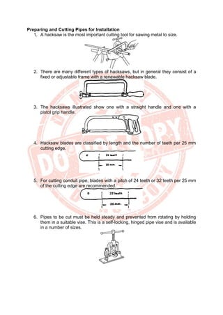 Preparing and Cutting Pipes for Installation
1. A hacksaw is the most important cutting tool for sawing metal to size.
2. There are many different types of hacksaws, but in general they consist of a
fixed or adjustable frame with a renewable hacksaw blade.
3. The hacksaws illustrated show one with a straight handle and one with a
pistol grip handle.
4. Hacksaw blades are classified by length and the number of teeth per 25 mm
cutting edge.
5. For cutting conduit pipe, blades with a pitch of 24 teeth or 32 teeth per 25 mm
of the cutting edge are recommended.
6. Pipes to be cut must be held steady and prevented from rotating by holding
them in a suitable vise. This is a self-locking, hinged pipe vise and is available
in a number of sizes.
 