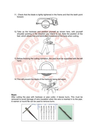 11. Check that the blade is lightly tightened in the frame and that the teeth point
forward.
12.Take up the hacksaw and position yourself as shown here, with yourself
shoulder pointing in the direction you intend to cut. Note the position of the
feet, which allows free and controlled movement of the body when cutting.
13.Before finishing the cutting operation, the pipe must be supported with the left
hand.
14.This will prevent the blade of the hacksaw being damaged.
Ream
After cutting the pipe with hacksaw or pipe cutter, it leaves burrs. This must be
removed to avoid damage of wire insulation when the wire is inserted in to the pipe.
A reamer or round file can be used to remove burrs.
 