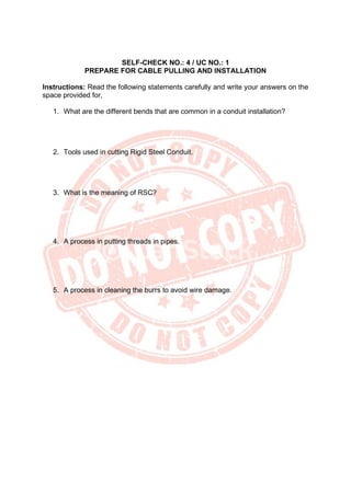 SELF-CHECK NO.: 4 / UC NO.: 1
PREPARE FOR CABLE PULLING AND INSTALLATION
Instructions: Read the following statements carefully and write your answers on the
space provided for,
1. What are the different bends that are common in a conduit installation?
2. Tools used in cutting Rigid Steel Conduit.
3. What is the meaning of RSC?
4. A process in putting threads in pipes.
5. A process in cleaning the burrs to avoid wire damage.
 