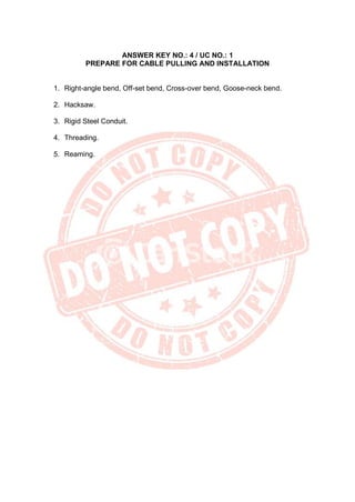 ANSWER KEY NO.: 4 / UC NO.: 1
PREPARE FOR CABLE PULLING AND INSTALLATION
1. Right-angle bend, Off-set bend, Cross-over bend, Goose-neck bend.
2. Hacksaw.
3. Rigid Steel Conduit.
4. Threading.
5. Reaming.
 