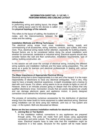 INFORMATION SHEET NO.: 5 / UC NO. 1
PERFORM WIRING AND CABLING LAYOUT
Introduction
In performing wiring and cabling layout, the shape
of the cabling layout used to link devices is called
the physical topology of the network.
This refers to the layout of cabling, the locations of
nodes, and the interconnections between the
nodes and the cabling.
Installation Methods and Wiring Techniques
The electrical wiring scope must cover installation, testing, supply and
commissioning of all accessories, wiring, switches, conduits, spur outlets, and many
more. Thus, electrical wiring needs further attention, especially for building projects.
Several factors are to be considered before doing the actual installation work
whether for commercial, residential or industrial wiring. Electrical experts should also
consider factors like wall and floor construction, installation requirements, type of
ceiling, building construction, etc.
In this session we will cover the concept of electrical wiring, including the different
wiring systems and installation methods and the basic wiring preparation. This will
serve as a guide for learners and electrical professionals in dealing with various
electrical works.
The Major Importance of Appropriate Electrical Wiring
Electrical wiring that is done inappropriately is a risk and a fire hazard. It is the major
responsibility of electricians to trace any electrical ambiguities. That is why, they
need to have a broader electrical experience, in-depth knowledge and a license to
deal with such issues. For others, wiring seems to be as simple as lights on and off.
However, there is an intricate process going on deeper than the surface that only
qualified electricians know. Connection circuits that are poorly designed are unsafe
and can damage electronic gears and appliance motors. A poorly designed
connection circuit delivers the incorrect amperage.
The process of connecting numerous accessories for the distribution of electrical
energy from the meter board to home equipment is called electrical wiring. Electrical
wiring installation can be done using two methods: Joint box or Tee system and
Loop – in the system. Both are discussed as follows:
Below are the two common installation methods for electrical wiring.
1. Joining Box or Tee System
In this installation method, connections to any appliances are prepared
through joints. The joints are made from joint boxes using appropriate
connectors and joints cutouts. This method of wiring doesn’t consume cable
sizes. Electrical experts have to take note that this installation might be
expensive in a few cases. Structure for this system will be made easier
 