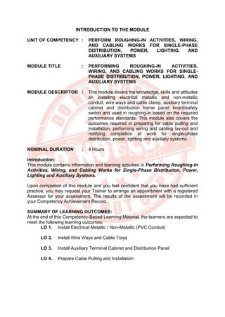 INTRODUCTION TO THE MODULE
UNIT OF COMPETENCY : PERFORM ROUGHING-IN ACTIVITIES, WIRING,
AND CABLING WORKS FOR SINGLE-PHASE
DISTRIBUTION, POWER, LIGHTING, AND
AUXILIARY SYSTEMS
MODULE TITLE : PERFORMING ROUGHING-IN ACTIVITIES,
WIRING, AND CABLING WORKS FOR SINGLE-
PHASE DISTRIBUTION, POWER, LIGHTING, AND
AUXILIARY SYSTEMS
MODULE DESCRIPTOR : This module covers the knowledge, skills and attitudes
on installing electrical metallic and non-metallic
conduit, wire ways and cable clamp, auxiliary terminal
cabinet and distribution frame panel board/safety
switch and used in roughing-in based on the required
performance standards. This module also covers the
outcomes required in preparing for cable pulling and
installation, performing wiring and cabling lay-out and
notifying completion of work for single-phase
distribution, power, lighting and auxiliary systems.
NOMINAL DURATION : 4 Hours
Introduction:
This module contains information and learning activities in Performing Roughing-In
Activities, Wiring, and Cabling Works for Single-Phase Distribution, Power,
Lighting and Auxiliary Systems.
Upon completion of this module and you feel confident that you have had sufficient
practice, you may request your Trainer to arrange an appointment with a registered
Assessor for your assessment. The results of the assessment will be recorded in
your Competency Achievement Record.
SUMMARY OF LEARNING OUTCOMES:
At the end of this Competency-Based Learning Material, the learners are expected to
meet the following learning outcomes:
LO 1. Install Electrical Metallic / Non-Metallic (PVC Conduit)
LO 2. Install Wire Ways and Cable Trays
LO 3. Install Auxiliary Terminal Cabinet and Distribution Panel
LO 4. Prepare Cable Pulling and Installation
 