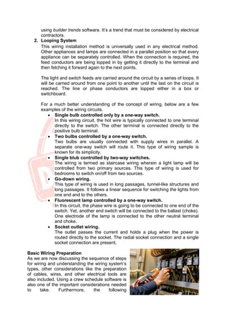 using builder trends software. It’s a trend that must be considered by electrical
contractors.
2. Looping System
This wiring installation method is universally used in any electrical method.
Other appliances and lamps are connected in a parallel position so that every
appliance can be separately controlled. When the connection is required, the
feed conductors are being lopped in by getting it directly to the terminal and
then fetching it forward again to the next points.
The light and switch feeds are carried around the circuit by a series of loops. It
will be carried around from one point to another until the last on the circuit is
reached. The line or phase conductors are lopped either in a box or
switchboard.
For a much better understanding of the concept of wiring, below are a few
examples of the wiring circuits.
• Single bulb controlled only by a one-way switch.
In this wiring circuit, the hot wire is typically connected to one terminal
directly to the switch. The other terminal is connected directly to the
positive bulb terminal.
• Two bulbs controlled by a one-way switch.
Two bulbs are usually connected with supply wires in parallel. A
separate one-way switch will route it. This type of wiring sample is
known for its simplicity.
• Single blub controlled by two-way switches.
The wiring is termed as staircase wiring wherein a light lamp will be
controlled from two primary sources. This type of wiring is used for
bedrooms to switch on/off from two sources.
• Go-down wiring.
This type of wiring is used in long passages, tunnel-like structures and
long passages. It follows a linear sequence for switching the lights from
one end and to the others.
• Fluorescent lamp controlled by a one-way switch.
In this circuit, the phase wire is going to be connected to one end of the
switch. Yet, another end switch will be connected to the ballast (choke).
One electrode of the lamp is connected to the other neutral terminal
and choke.
• Socket outlet wiring.
The outlet passes the current and holds a plug when the power is
routed directly to the socket. The radial socket connection and a single
socket connection are present.
Basic Wiring Preparation
As we are now discussing the sequence of steps
for wiring and understanding the wiring system’s
types, other considerations like the preparation
of cables, wires, and other electrical tools are
also included. Using a crew schedule software is
also one of the important considerations needed
to take. Furthermore, the following
 