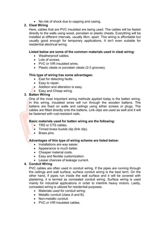 • No risk of shock due to capping and casing.
2. Cleat Wiring
Here, cables that are PVC insulated are being used. The cables will be fasted
directly to the walls using wood, porcelain or plastic cheats. Everything will be
installed at different intervals, usually 6km. apart. This wiring is affordable but
usually good enough for temporary applications. It isn’t even suitable for
residential electrical wiring.
Listed below are some of the common materials used in cleat wiring:
• Weatherproof cables.
• Lots of screws.
• PVC or VIR insulated wires.
• Plastic cleats or porcelain cleats (2-3 grooves).
This type of wiring has some advantages:
• East for detecting faults.
• Easy to repair.
• Addition and alteration is easy.
• Easy and Cheap wiring.
3. Batten Wiring
One of the most important wiring methods applied today is the batten wiring.
In this wiring, insulated wires will run through the wooden battens. The
battens are fixed on walls and ceilings using either screws or plugs. The
cables are fitted directly onto the battens. Link clips are used as well and it will
be fastened with rust-resistant nails.
Basic materials used for batten wiring are the following:
• TRS or CTS cables.
• Tinned brass buckle clip (link clip).
• Brass pins.
Advantages of this type of wiring scheme are listed below:
• Installations are way easier.
• Appearance is much better.
• Cheaper material costs.
• Easy and flexible customization.
• Lesser chances of leakage current.
4. Conduit Wiring
PVC cables are often used in conduit wiring. If the pipes are running through
the ceilings and wall surface, surface conduit wiring is the best term. On the
other hand, if pipes run inside the wall surface and it will be covered with
plastering, it is termed as concealed conduit wiring. Surface wiring is used
mainly for industrial applications in order to interlink heavy motors. Lastly,
concealed wiring is utilized for residential purposes.
• Materials used for conduit wiring:
• Metallic conduit (class A and B).
• Non-metallic conduit.
• PVC or VIR insulated cables.
 