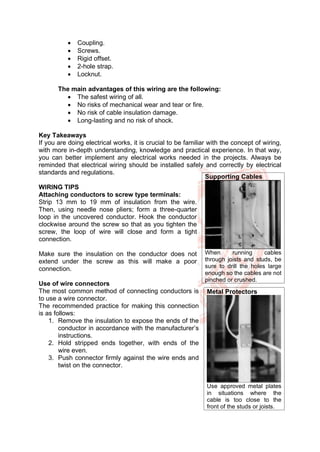 • Coupling.
• Screws.
• Rigid offset.
• 2-hole strap.
• Locknut.
The main advantages of this wiring are the following:
• The safest wiring of all.
• No risks of mechanical wear and tear or fire.
• No risk of cable insulation damage.
• Long-lasting and no risk of shock.
Key Takeaways
If you are doing electrical works, it is crucial to be familiar with the concept of wiring,
with more in-depth understanding, knowledge and practical experience. In that way,
you can better implement any electrical works needed in the projects. Always be
reminded that electrical wiring should be installed safely and correctly by electrical
standards and regulations.
WIRING TIPS
Attaching conductors to screw type terminals:
Strip 13 mm to 19 mm of insulation from the wire.
Then, using needle nose pliers; form a three-quarter
loop in the uncovered conductor. Hook the conductor
clockwise around the screw so that as you tighten the
screw, the loop of wire will close and form a tight
connection.
Make sure the insulation on the conductor does not
extend under the screw as this will make a poor
connection.
Use of wire connectors
The most common method of connecting conductors is
to use a wire connector.
The recommended practice for making this connection
is as follows:
1. Remove the insulation to expose the ends of the
conductor in accordance with the manufacturer’s
instructions.
2. Hold stripped ends together, with ends of the
wire even.
3. Push connector firmly against the wire ends and
twist on the connector.
Supporting Cables
When running cables
through joists and studs, be
sure to drill the holes large
enough so the cables are not
pinched or crushed.
Metal Protectors
Use approved metal plates
in situations where the
cable is too close to the
front of the studs or joists.
 