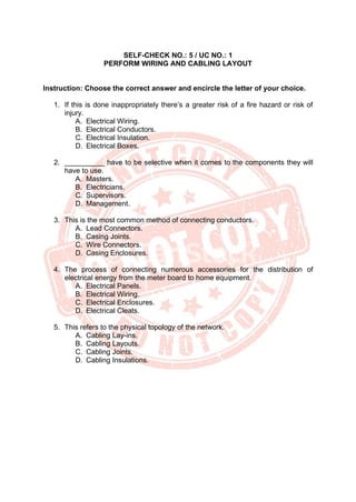SELF-CHECK NO.: 5 / UC NO.: 1
PERFORM WIRING AND CABLING LAYOUT
Instruction: Choose the correct answer and encircle the letter of your choice.
1. If this is done inappropriately there’s a greater risk of a fire hazard or risk of
injury.
A. Electrical Wiring.
B. Electrical Conductors.
C. Electrical Insulation.
D. Electrical Boxes.
2. __________ have to be selective when it comes to the components they will
have to use.
A. Masters.
B. Electricians.
C. Supervisors.
D. Management.
3. This is the most common method of connecting conductors.
A. Lead Connectors.
B. Casing Joints.
C. Wire Connectors.
D. Casing Enclosures.
4. The process of connecting numerous accessories for the distribution of
electrical energy from the meter board to home equipment.
A. Electrical Panels.
B. Electrical Wiring.
C. Electrical Enclosures.
D. Electrical Cleats.
5. This refers to the physical topology of the network.
A. Cabling Lay-ins.
B. Cabling Layouts.
C. Cabling Joints.
D. Cabling Insulations.
 