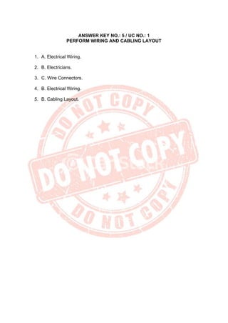 ANSWER KEY NO.: 5 / UC NO.: 1
PERFORM WIRING AND CABLING LAYOUT
1. A. Electrical Wiring.
2. B. Electricians.
3. C. Wire Connectors.
4. B. Electrical Wiring.
5. B. Cabling Layout.
 