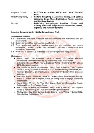 Program/ Course : ELECTRICAL INSTALLATION AND MAINTENANCE
NC II
Unit of Competency : Perform Roughing-In Activities, Wiring, and Cabling
Works for Single-Phase Distribution, Power, Lighting,
and Auxiliary Systems
Module : Performing Roughing-In Activities, Wiring, and
Cabling Works for Single-Phase Distribution, Power,
Lighting, and Auxiliary Systems
Learning Outcome No. 5: Notify Completion of Work
Assessment Criteria:
6.1 Final checks are made to ensure that work conforms with instructions and job
requirements.
6.2 Supervisor is notified upon completion of work.
6.3 Tools, equipment and any surplus resources and materials are, where
appropriate, cleaned, checked and returned to storage in accordance with
established procedures.
6.4 Work area is cleaned up and made safe according to OHSA regulations.
References:
• Martin, Isaac. The Complete Guide to Wiring: DIY Home electrical
Installations & Repairs with Step-By-Step Guide 2020. Isaac Martin.
• Simmons, Phil, and Mullin Ray C. Electrical Wiring – Commercial 16th
Edition
2018. Cengage Learning.
• Black & Decker Home Improvement Library. Black & Decker: The Complete
Guide to Wiring Updated 7th
Edition 2018. Quanto Publishing Group USA, Inc.
• Herman, Stephen L. Electrical Wiring – Industrial 15th
Edition 2015. Cengage
Learning.
• Trandem, Bryan, Publisher. Black & Decker Home Improvement Library.
Black & Decker: The Complete Guide to Wiring 2011. Cengage Publishing
International.
• Home Skills. Wiring – Fix Your Own Lights, Switches, Receptacles Boxes,
Cables & More. Cool Springs Press.
• Black & Decker Home Improvement Library. Black & Decker: The Complete
Guide to Home Wiring 2001. Creative Publishing International.
• McReynolds, Ray. Step-By-Step Guide Book to Home Wiring 1st
Edition1982.
Step-By-Step Guide Book, Co.
 
