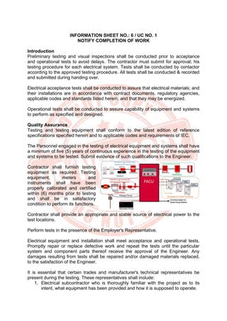 INFORMATION SHEET NO.: 6 / UC NO. 1
NOTIFY COMPLETION OF WORK
Introduction
Preliminary testing and visual inspections shall be conducted prior to acceptance
and operational tests to avoid delays. The contractor must submit for approval; his
testing procedure for each electrical system. Tests shall be conducted by contactor
according to the approved testing procedure. All tests shall be conducted & recorded
and submitted during handing over.
Electrical acceptance tests shall be conducted to assure that electrical materials; and
their installations are in accordance with contract documents, regulatory agencies,
applicable codes and standards listed herein, and that they may be energized.
Operational tests shall be conducted to assure capability of equipment and systems
to perform as specified and designed.
Quality Assurance
Testing and testing equipment shall conform to the latest edition of reference
specifications specified herein and to applicable codes and requirements of IEC.
The Personnel engaged in the testing of electrical equipment and systems shall have
a minimum of five (5) years of continuous experience in the testing of the equipment
and systems to be tested. Submit evidence of such qualifications to the Engineer.
Contractor shall furnish testing
equipment as required. Testing
equipment, meters and
instruments shall have been
properly calibrated and certified
within (6) months prior to testing
and shall be in satisfactory
condition to perform its functions.
Contractor shall provide an appropriate and stable source of electrical power to the
test locations.
Perform tests in the presence of the Employer's Representative.
Electrical equipment and installation shall meet acceptance and operational tests.
Promptly repair or replace defective work and repeat the tests until the particular
system and component parts thereof receive the approval of the Engineer. Any
damages resulting from tests shall be repaired and/or damaged materials replaced,
to the satisfaction of the Engineer.
It is essential that certain trades and manufacturer's technical representatives be
present during the testing. These representatives shall include:
1. Electrical subcontractor who is thoroughly familiar with the project as to its
intent, what equipment has been provided and how it is supposed to operate.
 