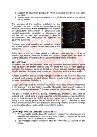 2. Supplier of equipment particularly where packaged equipment has been
provided.
3. Manufacturer's representative who is thoroughly familiar with the operation of
the equipment.
The operation of the electrical installation by the
Employers does not constitute an acceptance of the
electrical installations. Final acceptance will depend
on Contractor's demonstration of compliance with
contract documents, completion of adjustments as
specified and required, and submission of required
documentation and certification of approval by
governing authorities.
Continuity tests shall be performed using direct current
and audible bells or buzzers. Use of telephones is not
acceptable.
Safety devices such as rubber gloves and blankets, glow detectors, hot sticks,
helmets, eye shields, protective screens and barriers, danger signs, etc. shall be
used to adequately protected and warn personnel in the vicinity of the tests.
APPLICATIONS
Equipment that can be paralleled under any conditions including interlock defeat
shall be tested for proper phasing using hot-phase hot-stick or other approved
methods. This includes, but is not limited to, primary selector switches, automatic
transfer switches, tie breakers and busses, etc. at medium and low voltage levels.
Full load currents of feeders serving single phase loads shall be measured to assure
an equal load balance on each phase. Branch circuits shall be reconnected if
necessary to achieve this balance.
Megger values specified are minimum acceptable values at an ambient temperature
of 60 degrees F and low relative humidity. Contractor shall convert readings to
equivalent values at 60 degrees F if measurements are taken under other conditions.
The phase rotation at busses, panels, switchboards, switchgear, etc., shall be
checked and verified using a phase sequence meter for consistency and conformity
to recognized standards, i.e. A-B-C left to right, top to bottom, front to back, when
facing front of the equipment, and to provide an A-B-C (1-2-3) clockwise rotation.
Where electrical installations and extensions of existing systems, or in new buildings
at existing sites, phase rotation shall conform to the existing.
TESTS
Low Voltage Wire and Cable (600 Volts and Less).
1. Wire and cable shall be tested for continuity, freedom from short circuits and
grounds and meggered to assure adequate insulation resistances for each
conductor. Test to be recorded & submitted.
2. Test Voltages: Megger instrument shall be 1000 volts DC applied for one
minute.
 