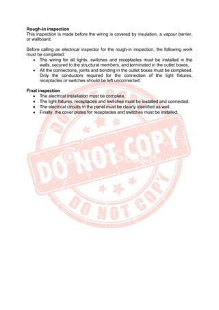 Rough-in inspection
This inspection is made before the wiring is covered by insulation, a vapour barrier,
or wallboard.
Before calling an electrical inspector for the rough-in inspection, the following work
must be completed:
• The wiring for all lights, switches and receptacles must be installed in the
walls, secured to the structural members, and terminated in the outlet boxes.
• All the connections, joints and bonding in the outlet boxes must be completed.
Only the conductors required for the connection of the light fixtures,
receptacles or switches should be left unconnected.
Final inspection
• The electrical installation must be complete.
• The light fixtures, receptacles and switches must be installed and connected.
• The electrical circuits in the panel must be clearly identified as well.
• Finally, the cover plates for receptacles and switches must be installed.
 