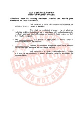 SELF-CHECK NO.: 6 / UC NO.: 1
NOTIFY COMPLETION OF WORK
Instruction: Read the following statements carefully, and indicate your
answers on the space provided for.
1. _______________ This inspection is made before the wiring is covered by
insulation, a vapour barrier, or wallboard.
2. _______________ This shall be conducted to assure that all electrical
materials; and their installations are in accordance with contract documents,
regulatory agencies, applicable codes and standards listed herein, and that
they may be energized.
3. The _______________ shall provide an appropriate and stable source of
electrical power to the test locations.
4. _______________ specified are minimum acceptable values at an ambient
temperature of 60 degrees F and low relative humidity.
5. _______________ shall be tested for continuity, freedom from short circuits
and grounds and meggered to assure adequate insulation resistances for
each conductor.
 
