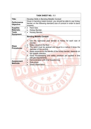 TASK SHEET NO.: 1.1
Title: Develop Skills in Bending Metallic Conduit
Performance
Objective:
Given in bending metal conduit, you should be able to use hickey
bender on the following standard size of conduit in order to bend
properly.
Supplies /
Materials:
• Hack Saw.
• Hickey Bender.
Tools /
Equipment:
• Hockey Bender.
Steps /
Procedures:
Bending Metallic Conduit
1. Use the rigid-sized pipe bender or hickey for each size of
conduit.
2. Make a level on the floor.
3. The bend must be gradual and equal to a radius 6 times the
diameter of the conduit.
4. Apply pressure on the handle of the hickey bender; depends on
the specific direction.
5. Good housekeeping and safety practices are applied in line
with job requirements.
Assessment
Methods:
• Demonstration with Oral Questioning.
• Role-plays.
• Direct Observation.
 