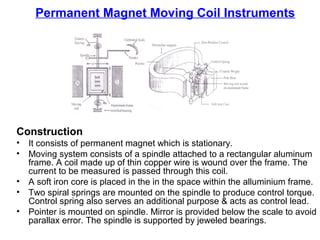 Permanent Magnet Moving Coil Instruments
Construction
• It consists of permanent magnet which is stationary.
• Moving system consists of a spindle attached to a rectangular aluminum
frame. A coil made up of thin copper wire is wound over the frame. The
current to be measured is passed through this coil.
• A soft iron core is placed in the in the space within the alluminium frame.
• Two spiral springs are mounted on the spindle to produce control torque.
Control spring also serves an additional purpose & acts as control lead.
• Pointer is mounted on spindle. Mirror is provided below the scale to avoid
parallax error. The spindle is supported by jeweled bearings.
 