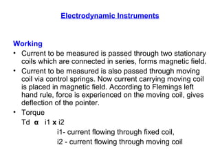 Electrodynamic Instruments
Working
• Current to be measured is passed through two stationary
coils which are connected in series, forms magnetic field.
• Current to be measured is also passed through moving
coil via control springs. Now current carrying moving coil
is placed in magnetic field. According to Flemings left
hand rule, force is experienced on the moving coil, gives
deflection of the pointer.
• Torque
Td α i1 x i2
i1- current flowing through fixed coil,
i2 - current flowing through moving coil
 