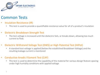 Common Tests
• Insulation Resistance (IR)
    • This test is used to provide a quantifiable resistance value for all of a product's insulation

• Dielectric Breakdown Strength Test
    • The test voltage is increased until the dielectric fails, or breaks down, allowing too much
      current to flow.

• Dielectric Withstand Voltage Test (DWS) or High Potential Test (HiPot)
    • A standard test voltage is applied (below the established Breakdown Voltage) and the
      resulting leakage current is monitored

• Conductive Anodic Filament Test (CAF)
    • This test is used to determine the capability of the material for various design feature spacing
      under high humidity conditions with applied voltage


    1
 