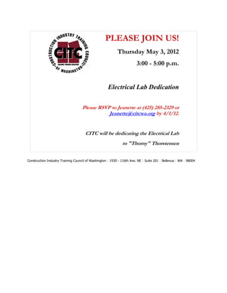 PLEASE JOIN US!
                                                           Thursday May 3, 2012
                                                                        3:00 - 5:00 p.m.


                                                     Electrical Lab Dedication


                                    Please RSVP to Jeanette at (425) 285-2329 or
                                               Jeanette@citcwa.org by 4/1/12.


                                      CITC will be dedicating the Electrical Lab
                                                              to "Thorny" Thorstensen


Construction Industry Training Council of Washington | 1930 - 116th Ave. NE | Suite 201 | Bellevue | WA | 98004
 