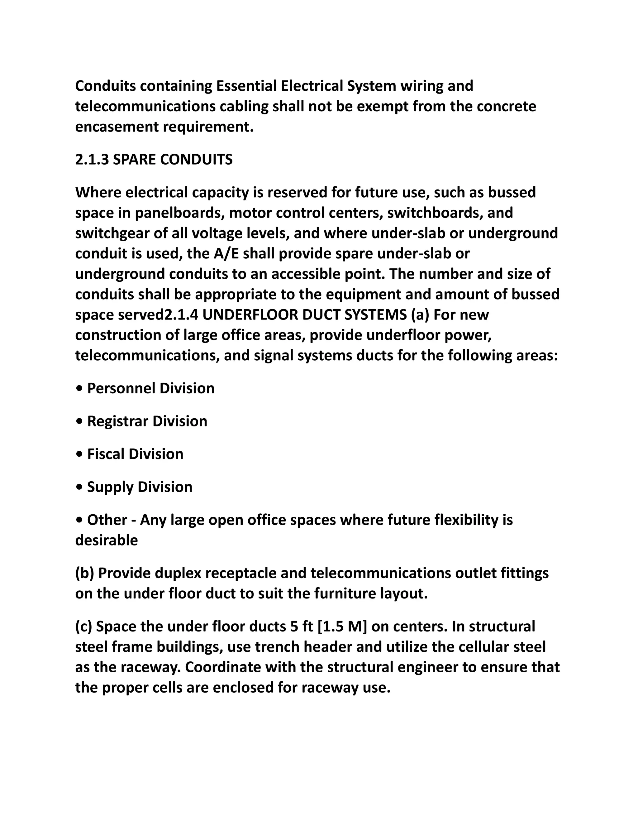 Conduits containing Essential Electrical System wiring and
telecommunications cabling shall not be exempt from the concrete
encasement requirement.
2.1.3 SPARE CONDUITS
Where electrical capacity is reserved for future use, such as bussed
space in panelboards, motor control centers, switchboards, and
switchgear of all voltage levels, and where under-slab or underground
conduit is used, the A/E shall provide spare under-slab or
underground conduits to an accessible point. The number and size of
conduits shall be appropriate to the equipment and amount of bussed
space served2.1.4 UNDERFLOOR DUCT SYSTEMS (a) For new
construction of large office areas, provide underfloor power,
telecommunications, and signal systems ducts for the following areas:
• Personnel Division
• Registrar Division
• Fiscal Division
• Supply Division
• Other - Any large open office spaces where future flexibility is
desirable
(b) Provide duplex receptacle and telecommunications outlet fittings
on the under floor duct to suit the furniture layout.
(c) Space the under floor ducts 5 ft [1.5 M] on centers. In structural
steel frame buildings, use trench header and utilize the cellular steel
as the raceway. Coordinate with the structural engineer to ensure that
the proper cells are enclosed for raceway use.
 