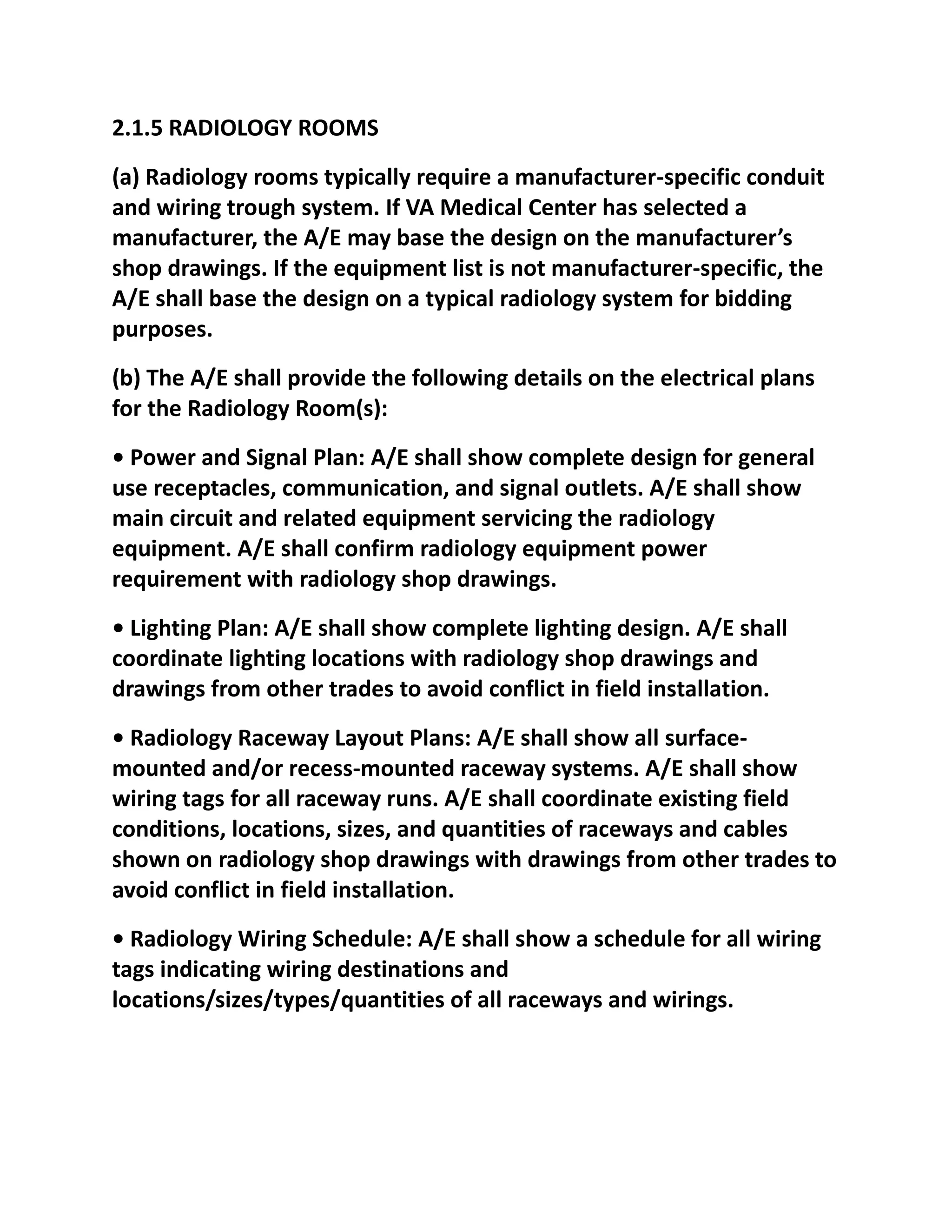 2.1.5 RADIOLOGY ROOMS
(a) Radiology rooms typically require a manufacturer-specific conduit
and wiring trough system. If VA Medical Center has selected a
manufacturer, the A/E may base the design on the manufacturer’s
shop drawings. If the equipment list is not manufacturer-specific, the
A/E shall base the design on a typical radiology system for bidding
purposes.
(b) The A/E shall provide the following details on the electrical plans
for the Radiology Room(s):
• Power and Signal Plan: A/E shall show complete design for general
use receptacles, communication, and signal outlets. A/E shall show
main circuit and related equipment servicing the radiology
equipment. A/E shall confirm radiology equipment power
requirement with radiology shop drawings.
• Lighting Plan: A/E shall show complete lighting design. A/E shall
coordinate lighting locations with radiology shop drawings and
drawings from other trades to avoid conflict in field installation.
• Radiology Raceway Layout Plans: A/E shall show all surface-
mounted and/or recess-mounted raceway systems. A/E shall show
wiring tags for all raceway runs. A/E shall coordinate existing field
conditions, locations, sizes, and quantities of raceways and cables
shown on radiology shop drawings with drawings from other trades to
avoid conflict in field installation.
• Radiology Wiring Schedule: A/E shall show a schedule for all wiring
tags indicating wiring destinations and
locations/sizes/types/quantities of all raceways and wirings.
 