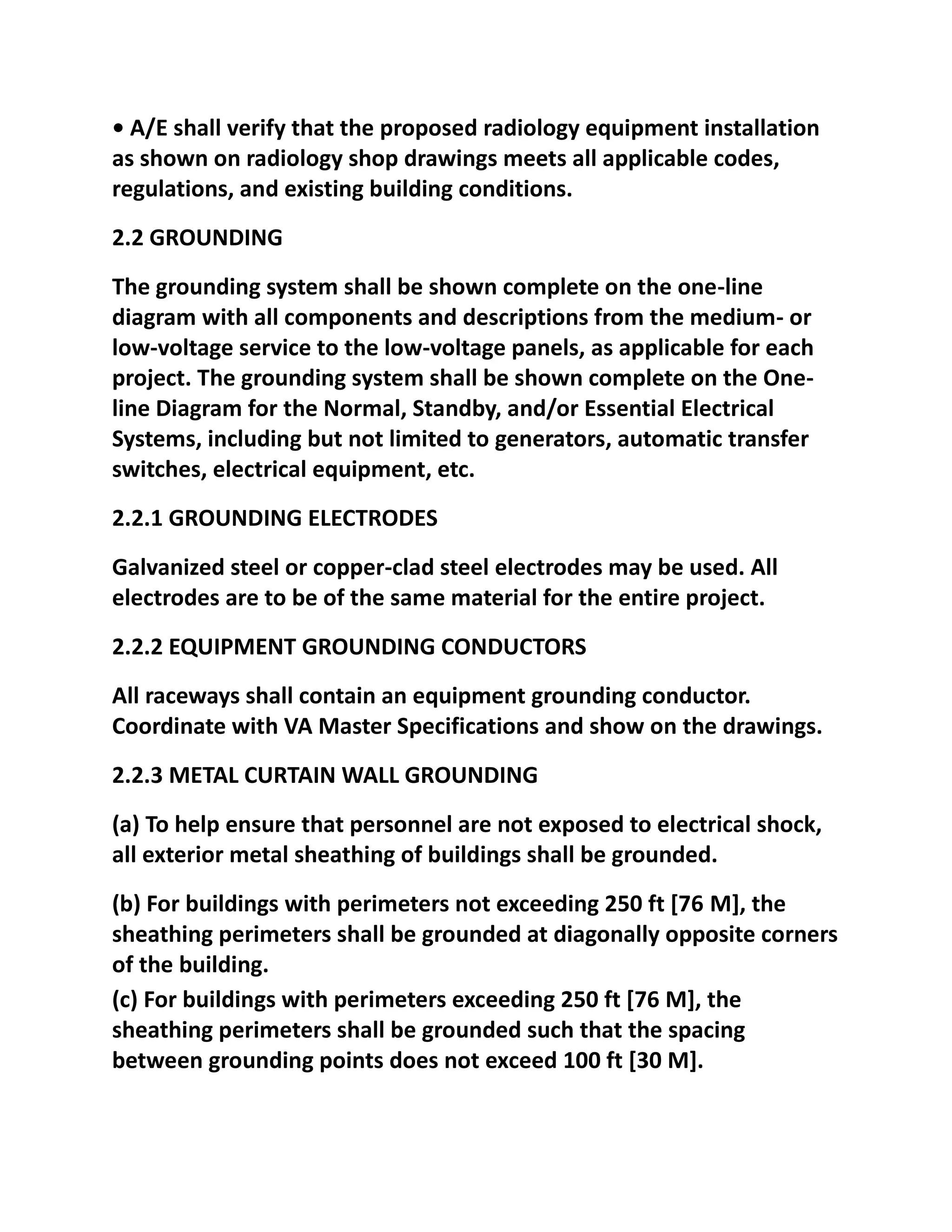 • A/E shall verify that the proposed radiology equipment installation
as shown on radiology shop drawings meets all applicable codes,
regulations, and existing building conditions.
2.2 GROUNDING
The grounding system shall be shown complete on the one-line
diagram with all components and descriptions from the medium- or
low-voltage service to the low-voltage panels, as applicable for each
project. The grounding system shall be shown complete on the One-
line Diagram for the Normal, Standby, and/or Essential Electrical
Systems, including but not limited to generators, automatic transfer
switches, electrical equipment, etc.
2.2.1 GROUNDING ELECTRODES
Galvanized steel or copper-clad steel electrodes may be used. All
electrodes are to be of the same material for the entire project.
2.2.2 EQUIPMENT GROUNDING CONDUCTORS
All raceways shall contain an equipment grounding conductor.
Coordinate with VA Master Specifications and show on the drawings.
2.2.3 METAL CURTAIN WALL GROUNDING
(a) To help ensure that personnel are not exposed to electrical shock,
all exterior metal sheathing of buildings shall be grounded.
(b) For buildings with perimeters not exceeding 250 ft [76 M], the
sheathing perimeters shall be grounded at diagonally opposite corners
of the building.
(c) For buildings with perimeters exceeding 250 ft [76 M], the
sheathing perimeters shall be grounded such that the spacing
between grounding points does not exceed 100 ft [30 M].
 