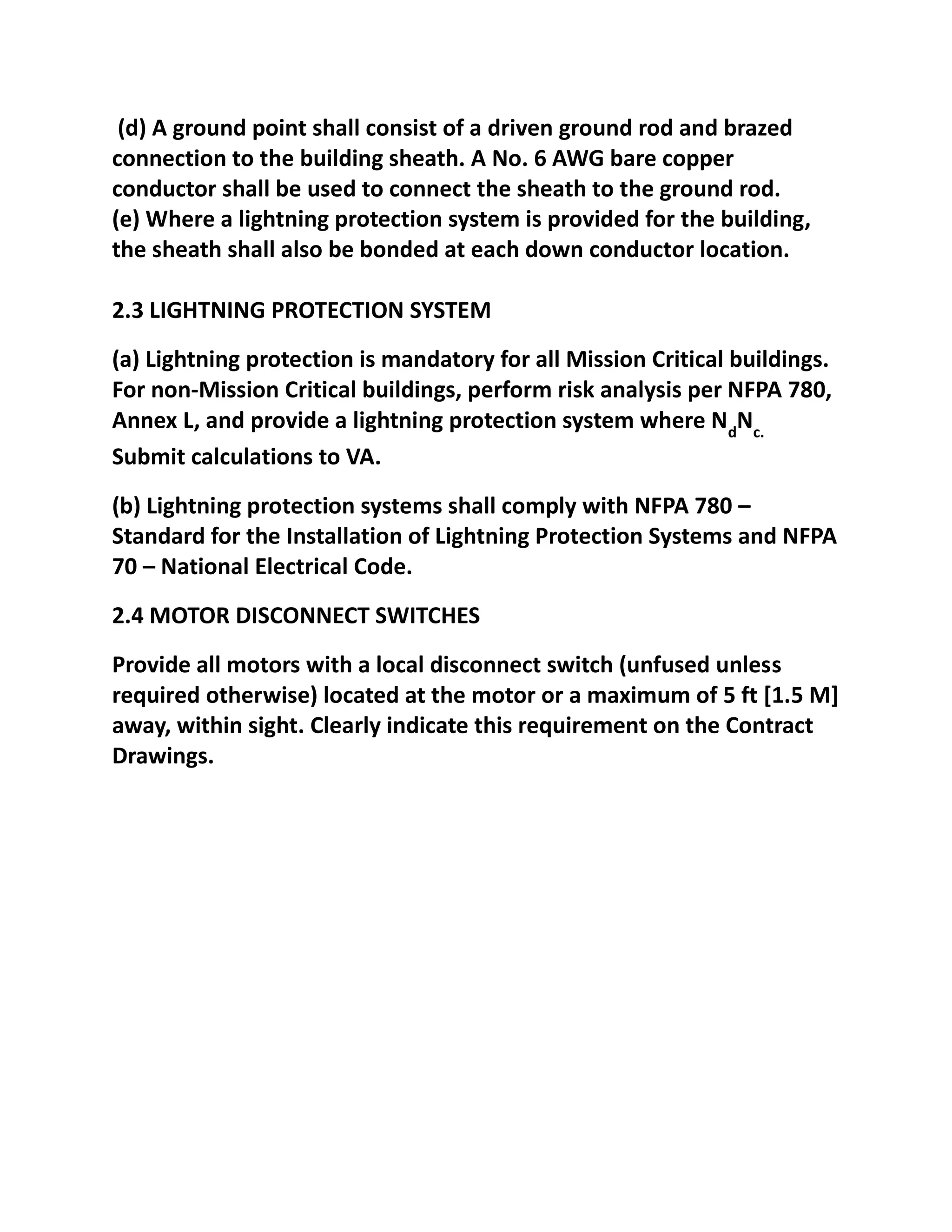 (d) A ground point shall consist of a driven ground rod and brazed
connection to the building sheath. A No. 6 AWG bare copper
conductor shall be used to connect the sheath to the ground rod.
(e) Where a lightning protection system is provided for the building,
the sheath shall also be bonded at each down conductor location.

2.3 LIGHTNING PROTECTION SYSTEM
(a) Lightning protection is mandatory for all Mission Critical buildings.
For non-Mission Critical buildings, perform risk analysis per NFPA 780,
Annex L, and provide a lightning protection system where NdNc.
Submit calculations to VA.
(b) Lightning protection systems shall comply with NFPA 780 –
Standard for the Installation of Lightning Protection Systems and NFPA
70 – National Electrical Code.
2.4 MOTOR DISCONNECT SWITCHES
Provide all motors with a local disconnect switch (unfused unless
required otherwise) located at the motor or a maximum of 5 ft [1.5 M]
away, within sight. Clearly indicate this requirement on the Contract
Drawings.
 
